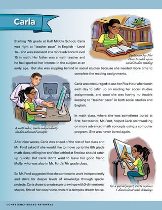 Starting 7th grade at Hall Middle School, Carla
was right at “teacher pace” in English – Level
14 – and was assessed at a more advanced Level
15 in math. Her father was a math teacher and
he had sparked her interest in the subject at an
early age. But she was slipping behind in social studies because she needed more time to
complete the reading assignments.
Carla was encouraged to use her Flex Hour after lunch
each day to catch up on reading her social studies
assignments, and soon she was having no trouble
keeping to “teacher pace” in both social studies and
English.
In math class, where she was sometimes bored at
first, her teacher, Mr. Ford, helped Carla start working
on more advanced math concepts using a computer
program. She was never bored again.
After nine weeks, Carla was ahead of the rest of her class and
Mr. Ford asked if she would like to move up to the 8th grade
math class, telling her she’d be behind at first but should catch
up quickly. But Carla didn’t want to leave her good friend
Molly, who was also in Mr. Ford’s 7th grade class.
So Mr. Ford suggested that she continue to work independently
and strive for deeper levels of knowledge through special
projects.Carlachosetocreatescaledrawingswith3-dimensional
shapes, first of her own home, then of a complex dream house.
C o m p e t e n c y- B a s e d Pat h way s
Carla
Carla uses her Flex
Hour to catch up on
social studies reading
For a special project, Carla explores
3-dimensional scale drawings
A math whiz, Carla independently
studies advanced concepts
 