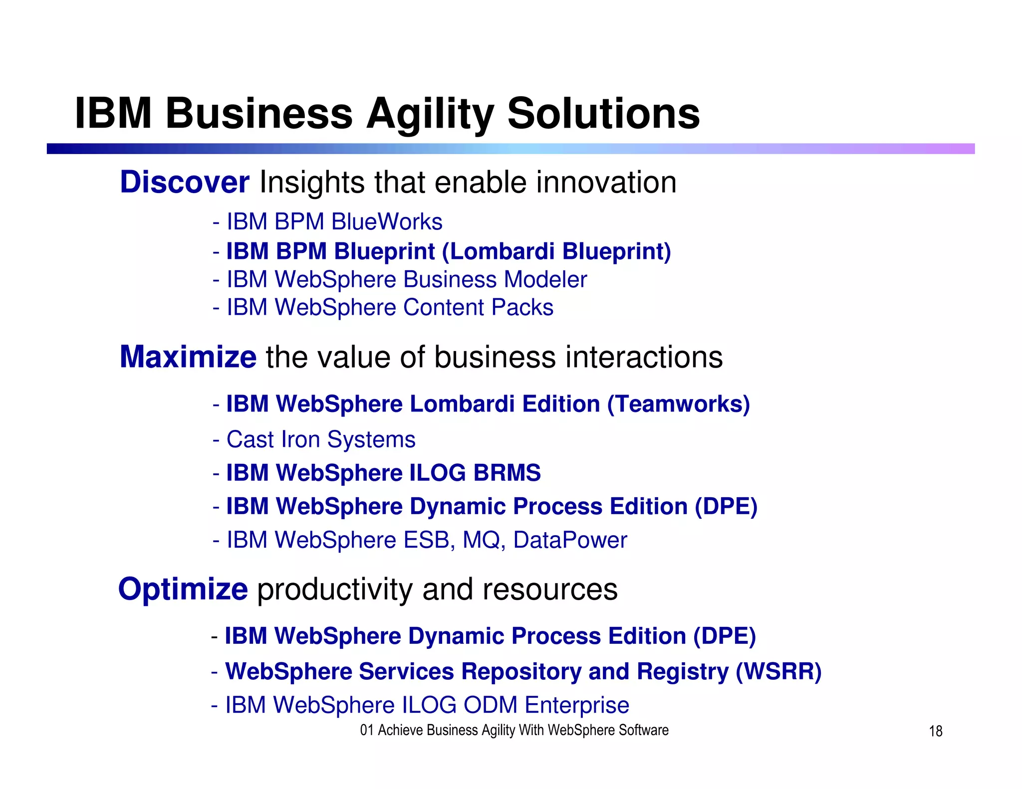 IBM Business Agility Solutions
  Discover Insights that enable innovation
        - IBM BPM BlueWorks
        - IBM BPM Blueprint (Lombardi Blueprint)
        - IBM WebSphere Business Modeler
        - IBM WebSphere Content Packs

  Maximize the value of business interactions
        - IBM WebSphere Lombardi Edition (Teamworks)
        - Cast Iron Systems
        - IBM WebSphere ILOG BRMS
        - IBM WebSphere Dynamic Process Edition (DPE)
        - IBM WebSphere ESB, MQ, DataPower

  Optimize productivity and resources
        - IBM WebSphere Dynamic Process Edition (DPE)
        - WebSphere Services Repository and Registry (WSRR)
        - IBM WebSphere ILOG ODM Enterprise
                    01 Achieve Business Agility With WebSphere Software   18
 
