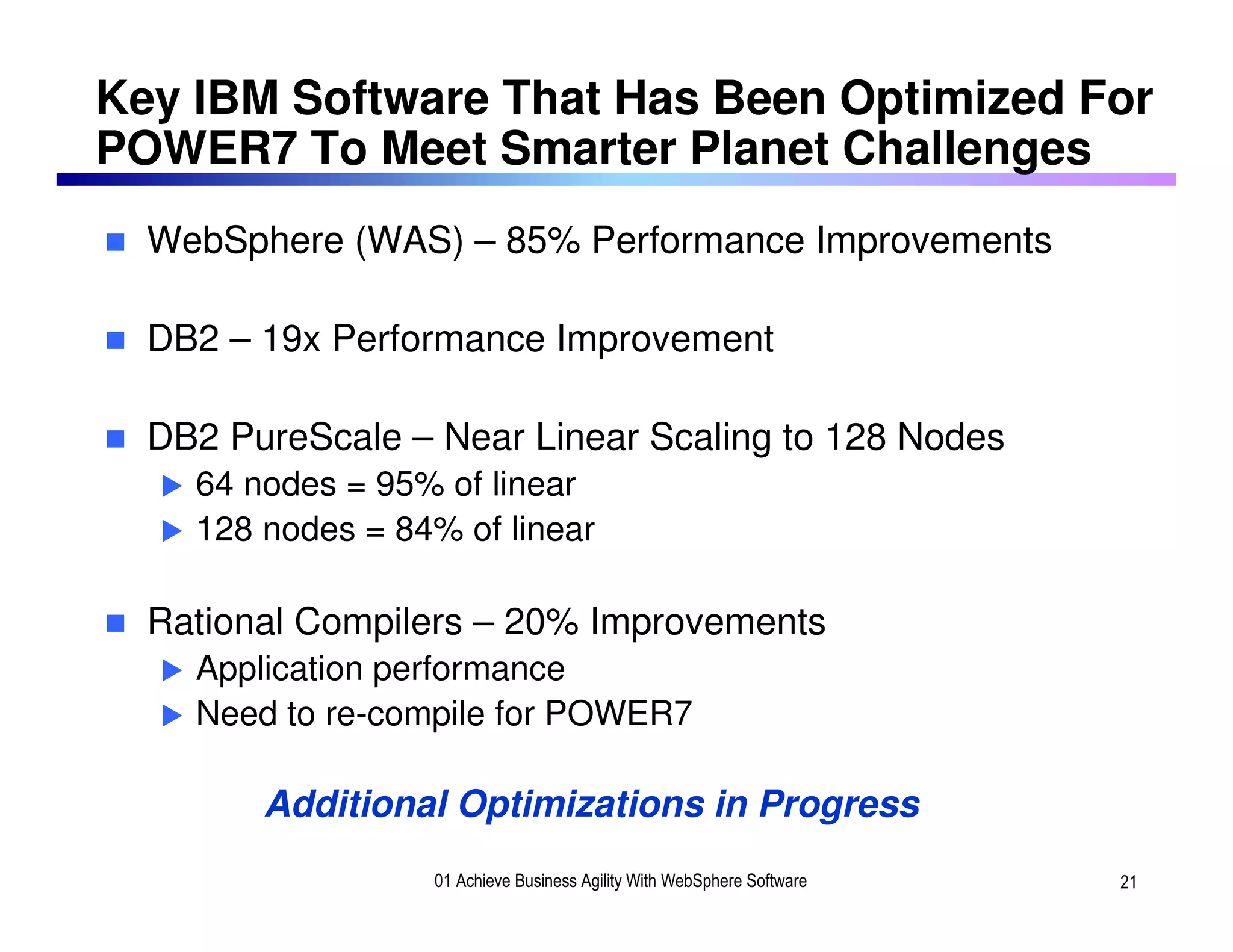 Key IBM Software That Has Been Optimized For
POWER7 To Meet Smarter Planet Challenges
  WebSphere (WAS) – 85% Performance Improvements

  DB2 – 19x Performance Improvement

  DB2 PureScale – Near Linear Scaling to 128 Nodes
    64 nodes = 95% of linear
    128 nodes = 84% of linear

  Rational Compilers – 20% Improvements
    Application performance
    Need to re-compile for POWER7

        Additional Optimizations in Progress
                  01 Achieve Business Agility With WebSphere Software   21
 