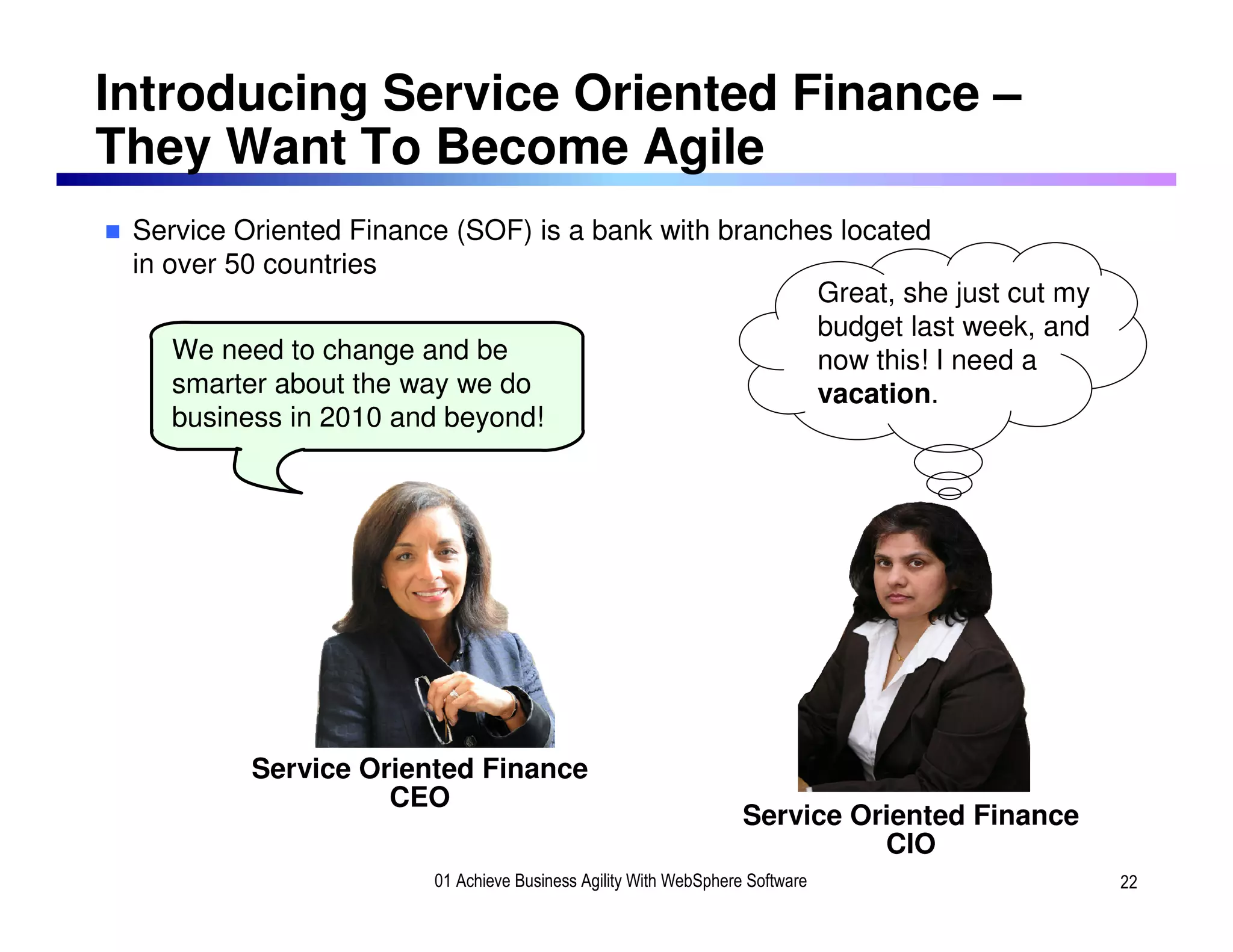 Introducing Service Oriented Finance –
They Want To Become Agile
 Service Oriented Finance (SOF) is a bank with branches located
 in over 50 countries
                                                      Great, she just cut my
                                                      budget last week, and
     We need to change and be                         now this! I need a
     smarter about the way we do                      vacation.
     business in 2010 and beyond!




          Service Oriented Finance
                    CEO
                                                                  Service Oriented Finance
                                                                            CIO
                        01 Achieve Business Agility With WebSphere Software                  22
 