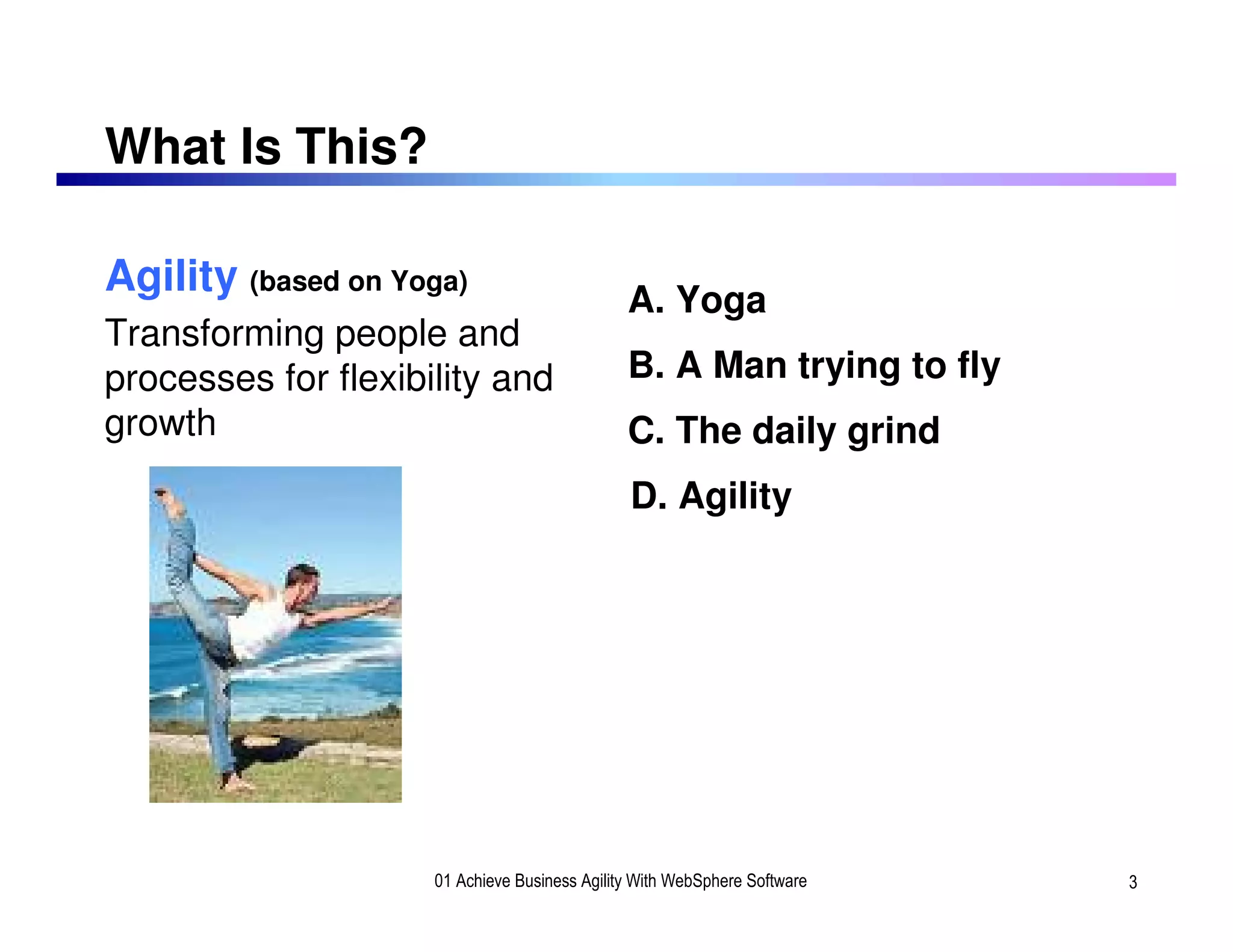 What Is This?

Agility (based on Yoga)
                                               A. Yoga
Transforming people and
processes for flexibility and                  B. A Man trying to fly
growth                                         C. The daily grind
                                               D. Agility




                     01 Achieve Business Agility With WebSphere Software   3
 