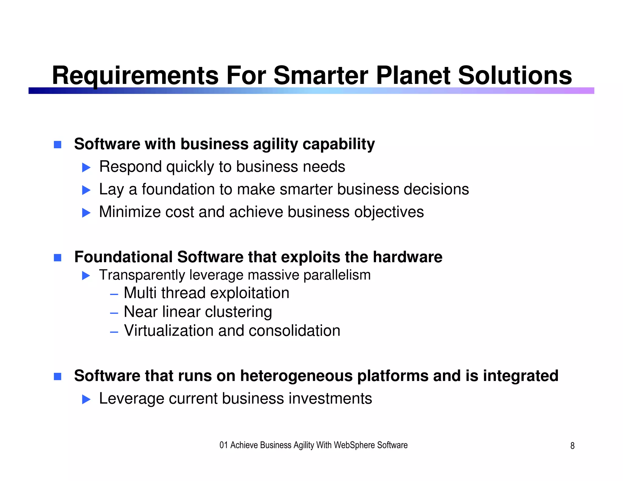 Requirements For Smarter Planet Solutions

 Software with business agility capability
    Respond quickly to business needs
    Lay a foundation to make smarter business decisions
    Minimize cost and achieve business objectives

 Foundational Software that exploits the hardware
    Transparently leverage massive parallelism
     − Multi thread exploitation
     − Near linear clustering
     − Virtualization and consolidation

 Software that runs on heterogeneous platforms and is integrated
    Leverage current business investments

                      01 Achieve Business Agility With WebSphere Software   8
 