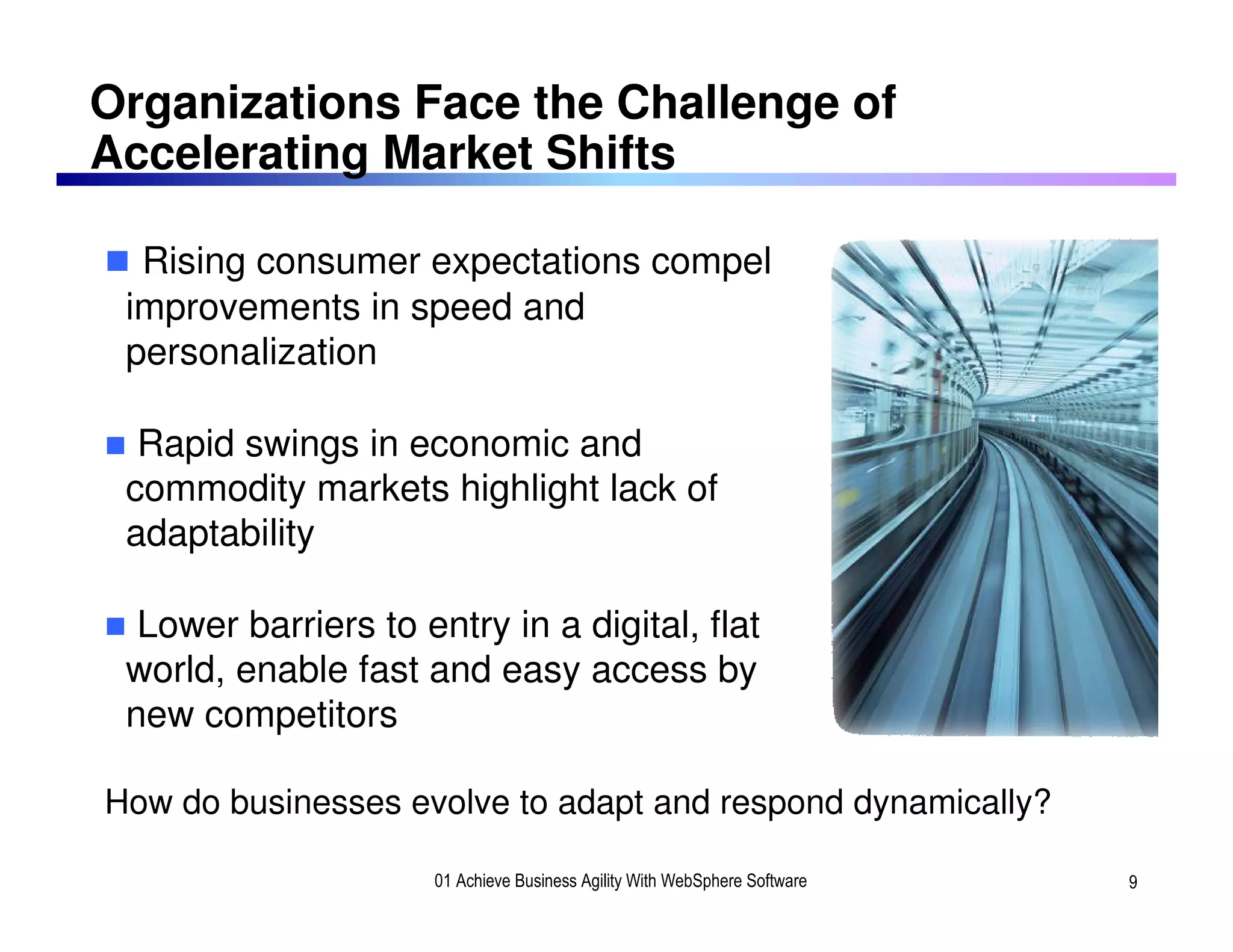 Organizations Face the Challenge of
Accelerating Market Shifts

      Rising consumer expectations compel
     improvements in speed and
     personalization

      Rapid swings in economic and
     commodity markets highlight lack of
     adaptability

      Lower barriers to entry in a digital, flat
     world, enable fast and easy access by
     new competitors

    How do businesses evolve to adapt and respond dynamically?
9
                         01 Achieve Business Agility With WebSphere Software   9
 