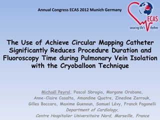 Annual Congress ECAS 2012 Munich Germany




 The Use of Achieve Circular Mapping Catheter
  Significantly Reduces Procedure Duration and
Fluoroscopy Time during Pulmonary Vein Isolation
          with the Cryoballoon Technique


              Michaël Peyrol, Pascal Sbragia, Morgane Orabona,
          Anne-Claire Casalta, Amandine Quatre, Zinedine Zerrouk,
       Gilles Boccara, Maxime Guenoun, Samuel Lévy, Franck Paganelli
                        Department of Cardiology,
          Centre Hospitalier Universitaire Nord, Marseille, France
 