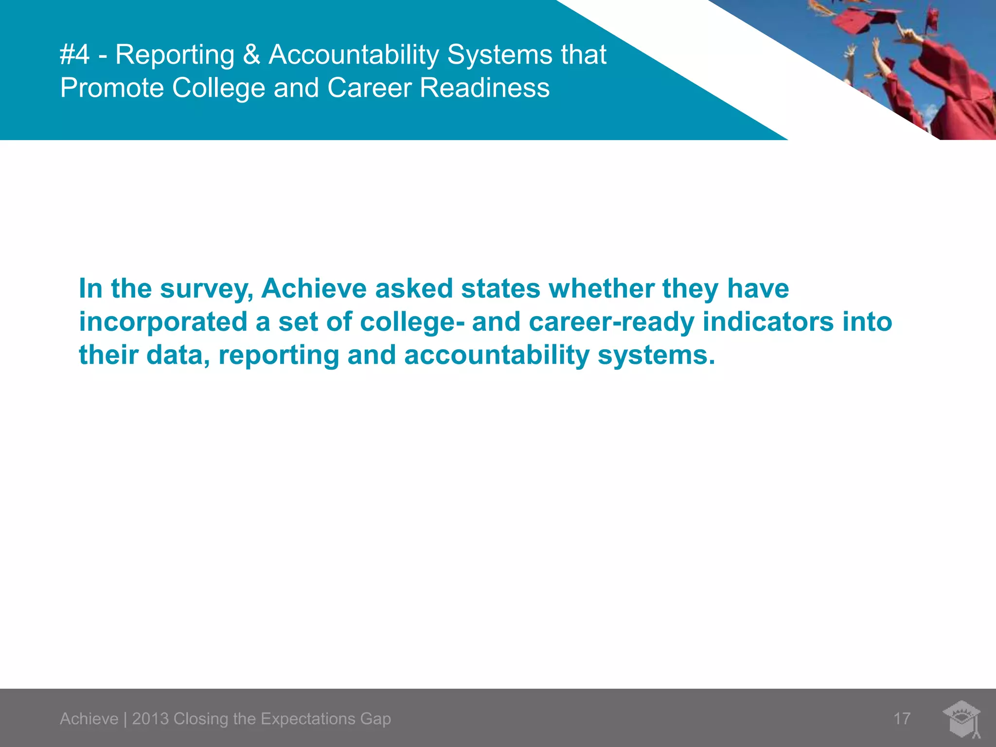 #4 - Reporting & Accountability Systems that 
Promote College and Career Readiness 
In the survey, Achieve asked states whether they have 
incorporated a set of college- and career-ready indicators into 
their data, reporting and accountability systems. 
Achieve | 2013 Closing the Expectations Gap 17 
 