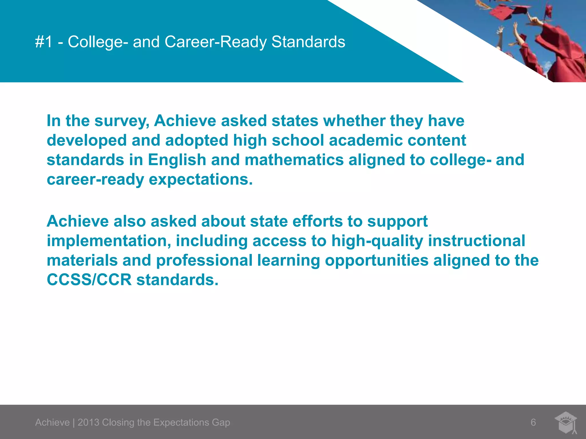 #1 - College- and Career-Ready Standards 
In the survey, Achieve asked states whether they have 
developed and adopted high school academic content 
standards in English and mathematics aligned to college- and 
career-ready expectations. 
Achieve also asked about state efforts to support 
implementation, including access to high-quality instructional 
materials and professional learning opportunities aligned to the 
CCSS/CCR standards. 
Achieve | 2013 Closing the Expectations Gap 6 
 