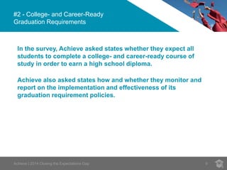#2 - College- and Career-Ready
Graduation Requirements
6Achieve | 2014 Closing the Expectations Gap
In the survey, Achieve asked states whether they expect all
students to complete a college- and career-ready course of
study in order to earn a high school diploma.
Achieve also asked states how and whether they monitor and
report on the implementation and effectiveness of its
graduation requirement policies.
 