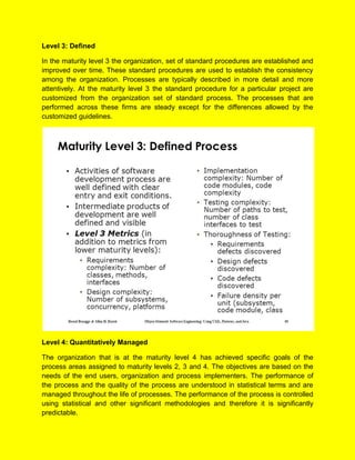 Level 3: Defined
In the maturity level 3 the organization, set of standard procedures are established and
improved over time. These standard procedures are used to establish the consistency
among the organization. Processes are typically described in more detail and more
attentively. At the maturity level 3 the standard procedure for a particular project are
customized from the organization set of standard process. The processes that are
performed across these firms are steady except for the differences allowed by the
customized guidelines.
Level 4: Quantitatively Managed
The organization that is at the maturity level 4 has achieved specific goals of the
process areas assigned to maturity levels 2, 3 and 4. The objectives are based on the
needs of the end users, organization and process implementers. The performance of
the process and the quality of the process are understood in statistical terms and are
managed throughout the life of processes. The performance of the process is controlled
using statistical and other significant methodologies and therefore it is significantly
predictable.
 