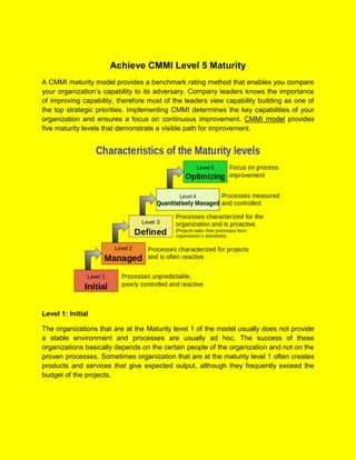 Achieve CMMI Level 5 Maturity
A CMMI maturity model provides a benchmark rating method that enables you compare
your organization’s capability to its adversary. Company leaders knows the importance
of improving capability, therefore most of the leaders view capability building as one of
the top strategic priorities. Implementing CMMI determines the key capabilities of your
organization and ensures a focus on continuous improvement. CMMI model provides
five maturity levels that demonstrate a visible path for improvement.
Level 1: Initial
The organizations that are at the Maturity level 1 of the model usually does not provide
a stable environment and processes are usually ad hoc. The success of these
organizations basically depends on the certain people of the organization and not on the
proven processes. Sometimes organization that are at the maturity level 1 often creates
products and services that give expected output, although they frequently exceed the
budget of the projects.
 