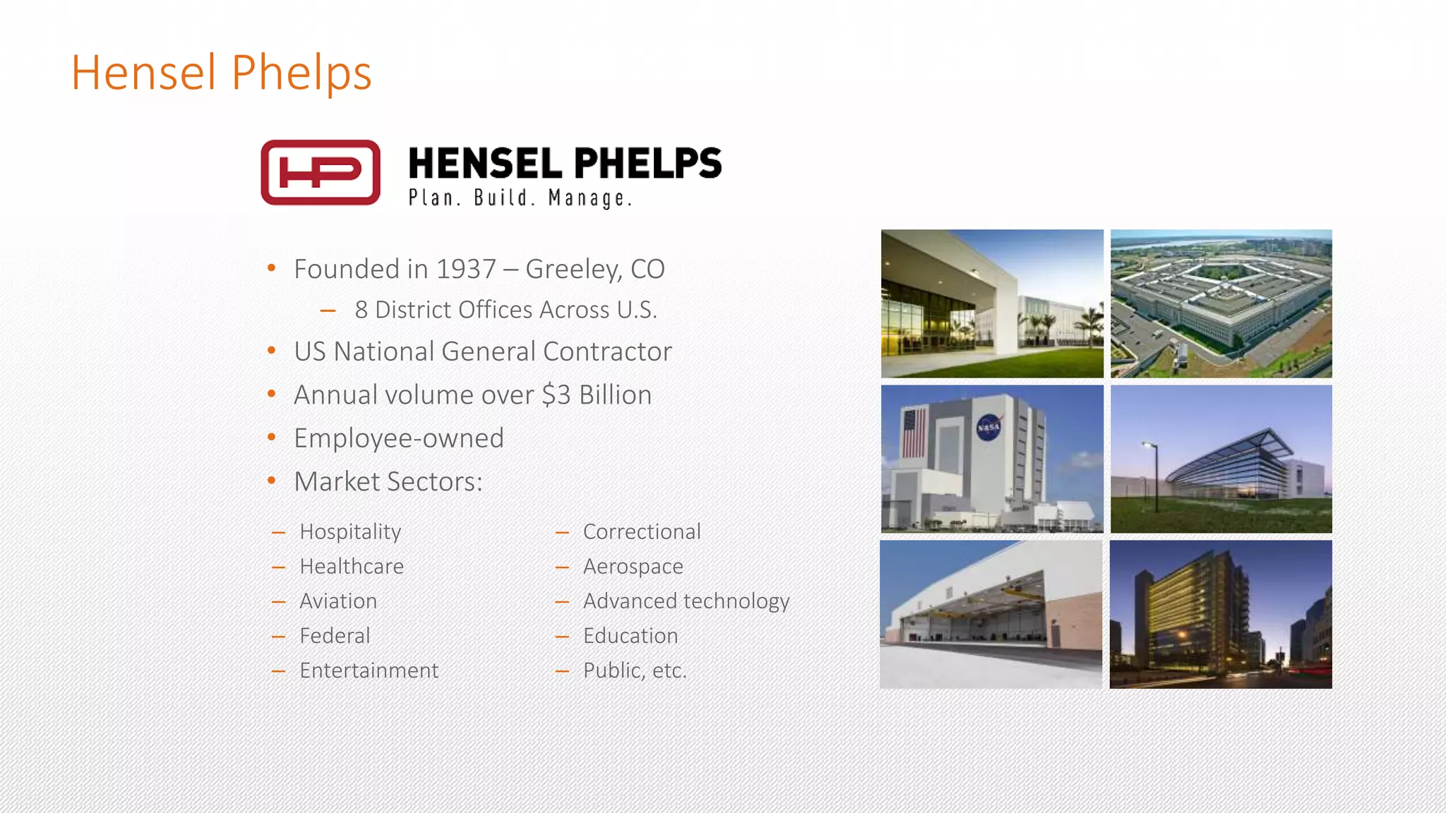 Hensel Phelps
– Hospitality
– Healthcare
– Aviation
– Federal
– Entertainment
– Correctional
– Aerospace
– Advanced technology
– Education
– Public, etc.
• Founded in 1937 – Greeley, CO
– 8 District Offices Across U.S.
• US National General Contractor
• Annual volume over $3 Billion
• Employee-owned
• Market Sectors:
 