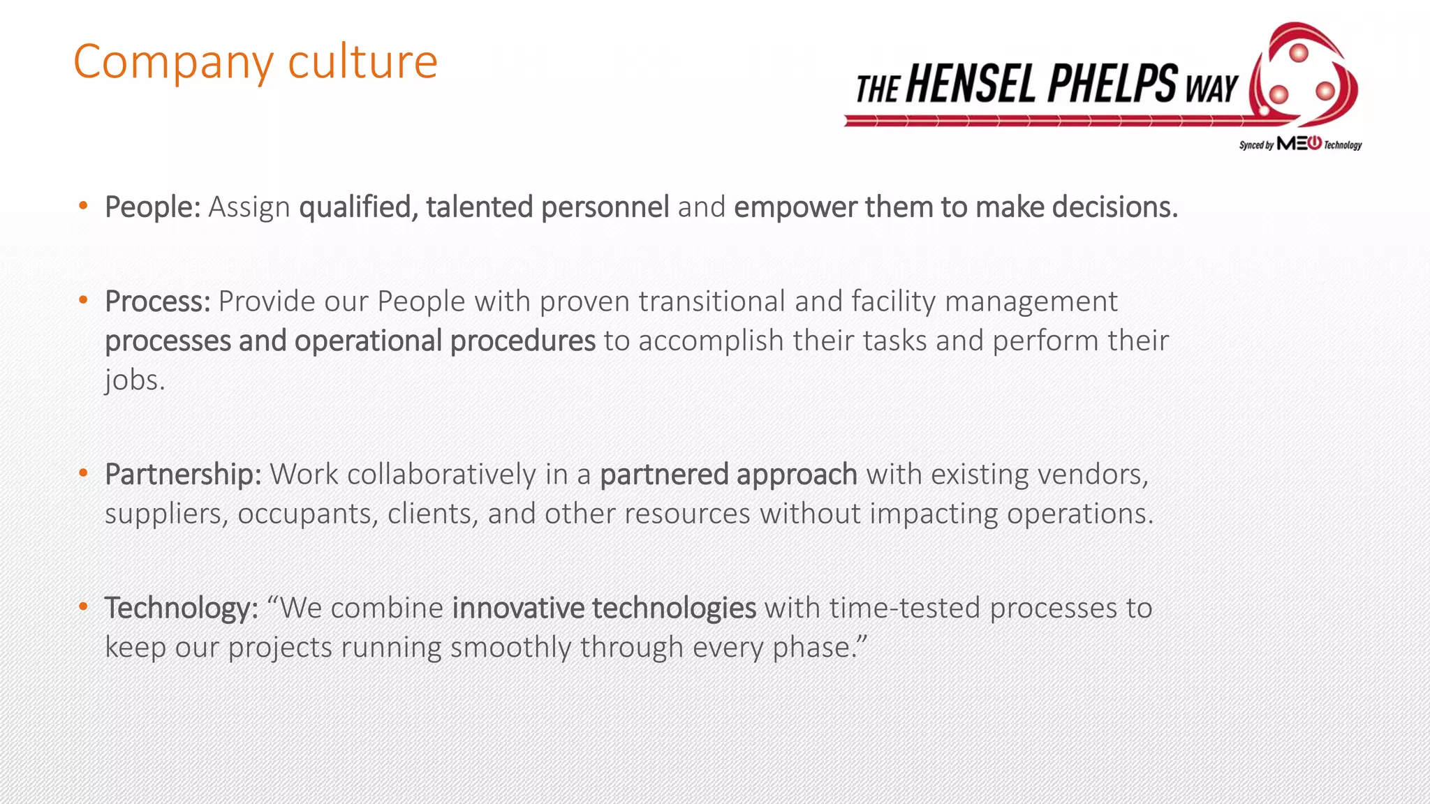 Company culture
• People: Assign qualified, talented personnel and empower them to make decisions.
• Process: Provide our People with proven transitional and facility management
processes and operational procedures to accomplish their tasks and perform their
jobs.
• Partnership: Work collaboratively in a partnered approach with existing vendors,
suppliers, occupants, clients, and other resources without impacting operations.
• Technology: “We combine innovative technologies with time-tested processes to
keep our projects running smoothly through every phase.”
 