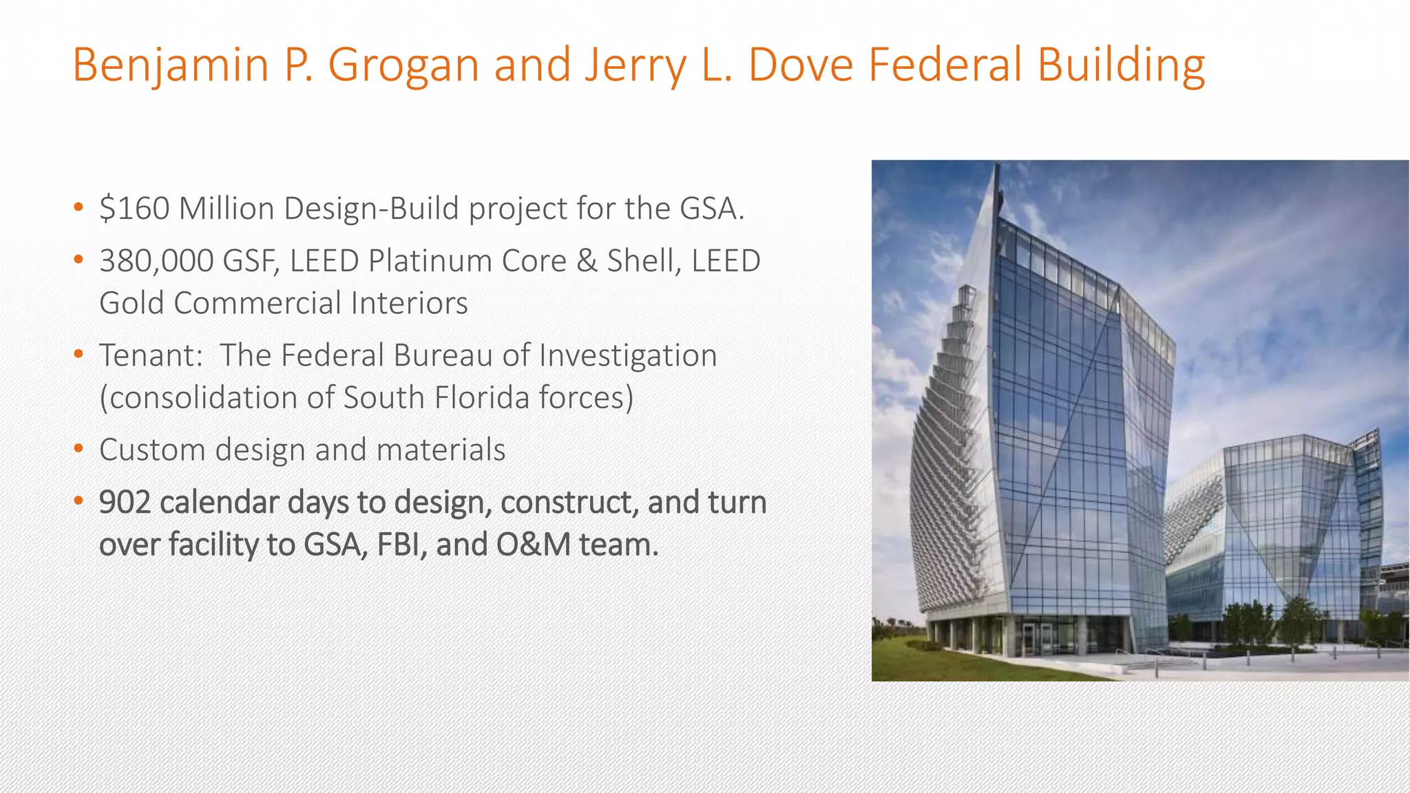 Benjamin P. Grogan and Jerry L. Dove Federal Building
• $160 Million Design-Build project for the GSA.
• 380,000 GSF, LEED Platinum Core & Shell, LEED
Gold Commercial Interiors
• Tenant: The Federal Bureau of Investigation
(consolidation of South Florida forces)
• Custom design and materials
• 902 calendar days to design, construct, and turn
over facility to GSA, FBI, and O&M team.
 