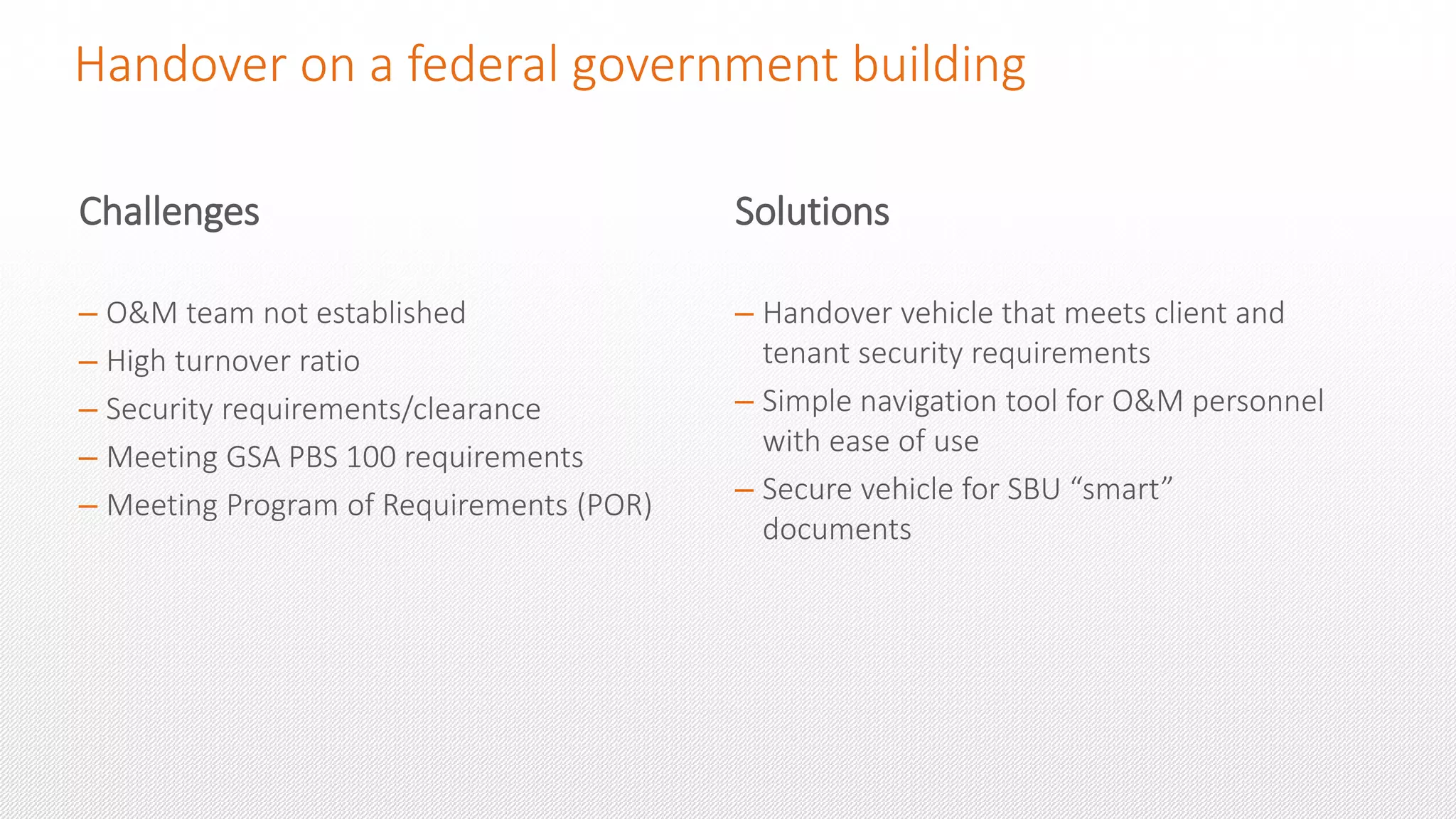 Handover on a federal government building
Challenges
– O&M team not established
– High turnover ratio
– Security requirements/clearance
– Meeting GSA PBS 100 requirements
– Meeting Program of Requirements (POR)
Solutions
– Handover vehicle that meets client and
tenant security requirements
– Simple navigation tool for O&M personnel
with ease of use
– Secure vehicle for SBU “smart”
documents
 