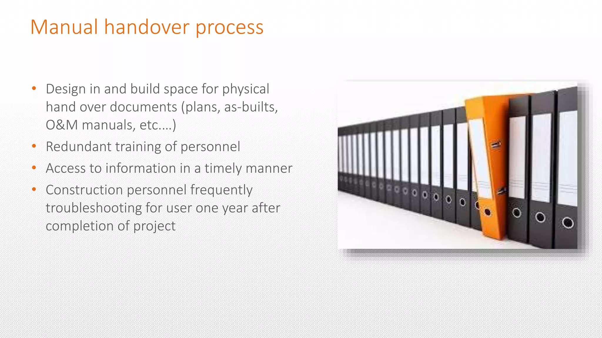 Manual handover process
• Design in and build space for physical
hand over documents (plans, as-builts,
O&M manuals, etc.…)
• Redundant training of personnel
• Access to information in a timely manner
• Construction personnel frequently
troubleshooting for user one year after
completion of project
 