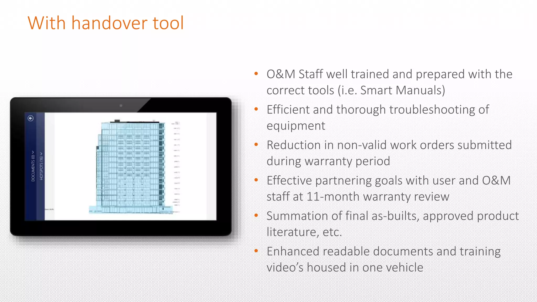 With handover tool
• O&M Staff well trained and prepared with the
correct tools (i.e. Smart Manuals)
• Efficient and thorough troubleshooting of
equipment
• Reduction in non-valid work orders submitted
during warranty period
• Effective partnering goals with user and O&M
staff at 11-month warranty review
• Summation of final as-builts, approved product
literature, etc.
• Enhanced readable documents and training
video’s housed in one vehicle
 