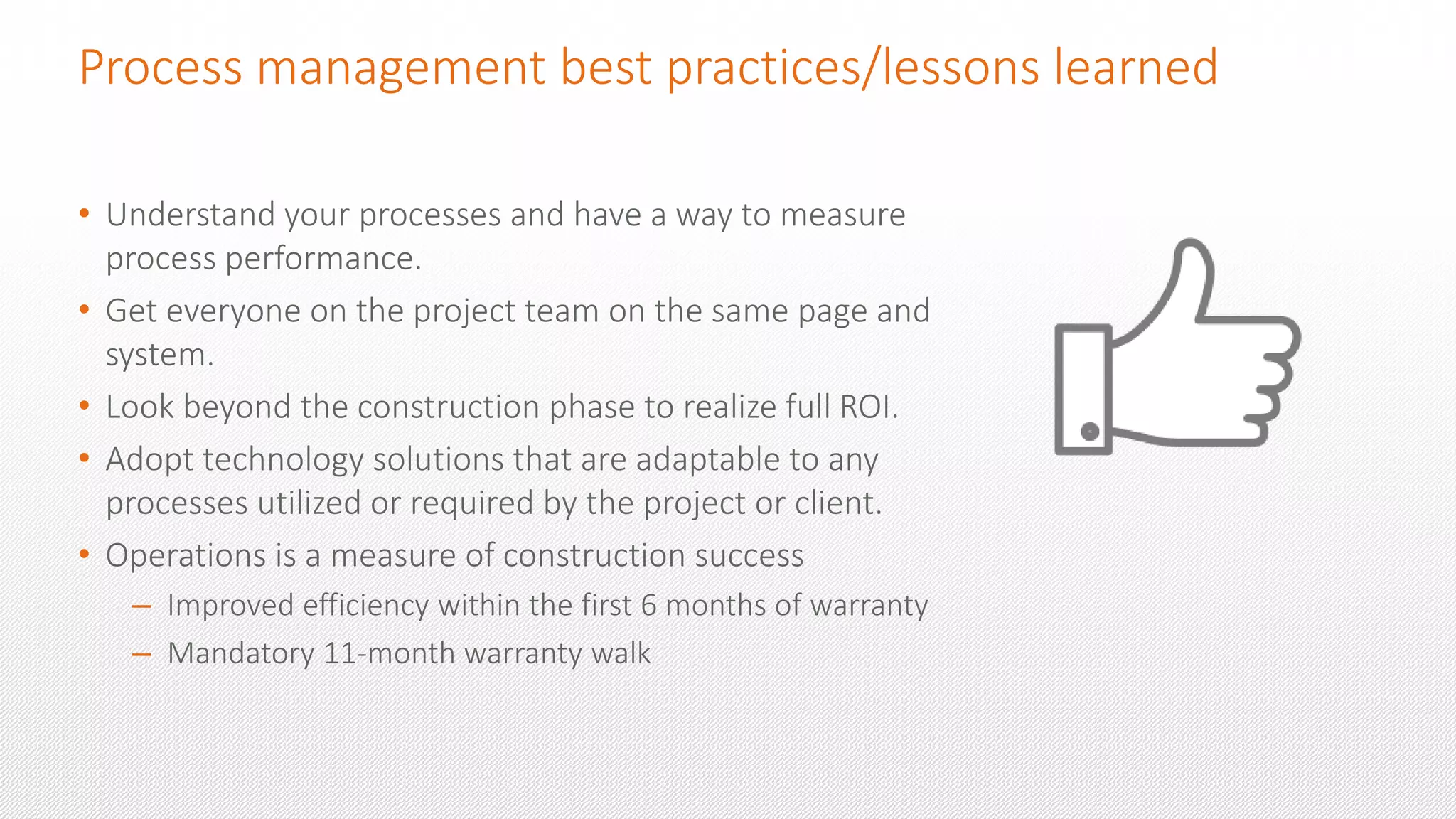 Process management best practices/lessons learned
• Understand your processes and have a way to measure
process performance.
• Get everyone on the project team on the same page and
system.
• Look beyond the construction phase to realize full ROI.
• Adopt technology solutions that are adaptable to any
processes utilized or required by the project or client.
• Operations is a measure of construction success
– Improved efficiency within the first 6 months of warranty
– Mandatory 11-month warranty walk
 