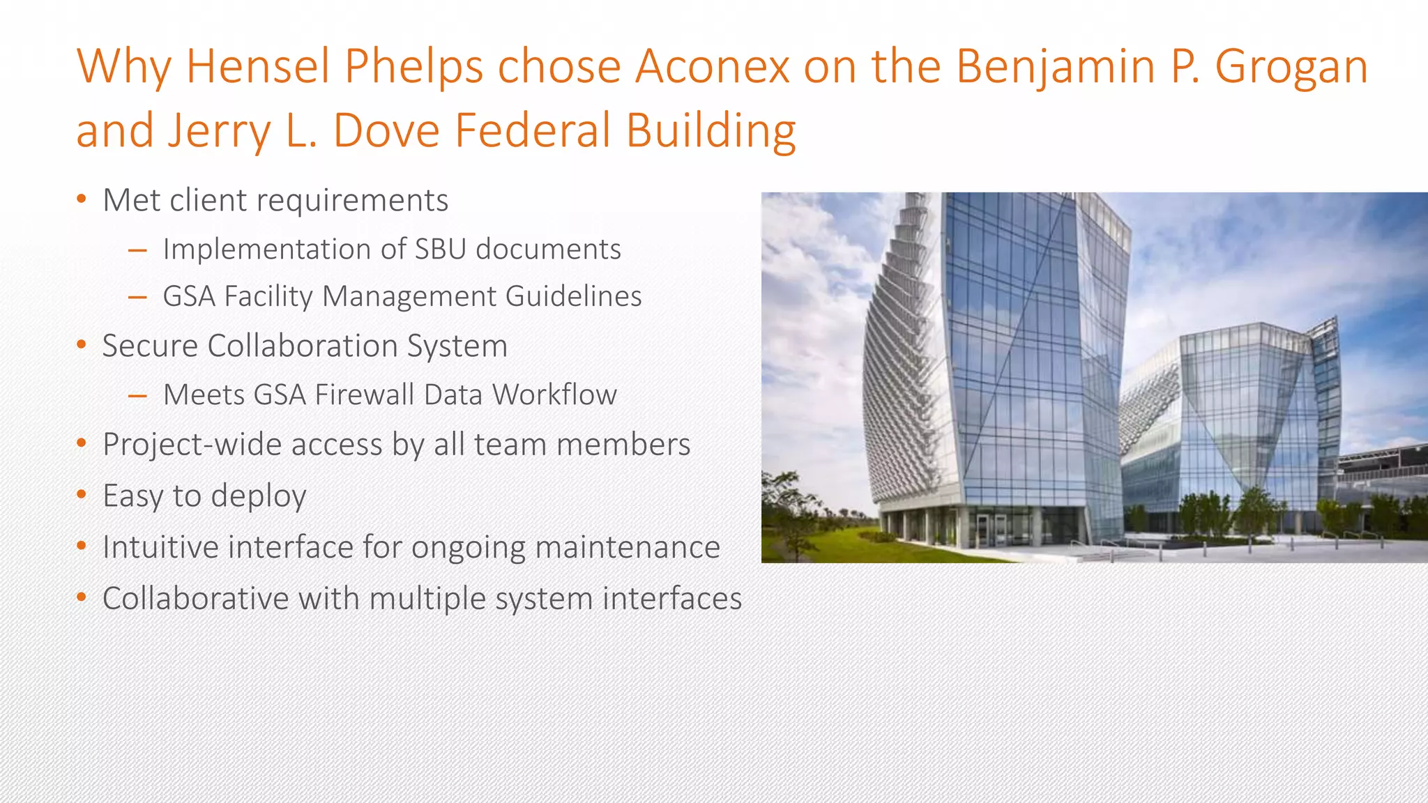 Why Hensel Phelps chose Aconex on the Benjamin P. Grogan
and Jerry L. Dove Federal Building
• Met client requirements
– Implementation of SBU documents
– GSA Facility Management Guidelines
• Secure Collaboration System
– Meets GSA Firewall Data Workflow
• Project-wide access by all team members
• Easy to deploy
• Intuitive interface for ongoing maintenance
• Collaborative with multiple system interfaces
 