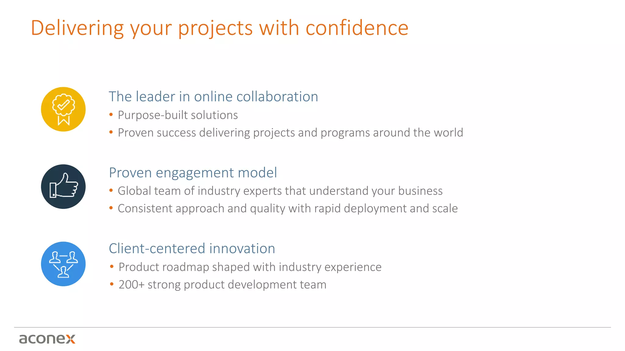 Delivering your projects with confidence
Client-centered innovation
• Product roadmap shaped with industry experience
• 200+ strong product development team
Proven engagement model
• Global team of industry experts that understand your business
• Consistent approach and quality with rapid deployment and scale
The leader in online collaboration
• Purpose-built solutions
• Proven success delivering projects and programs around the world
 