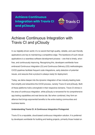 Achieve Continuous Integration with
Travis CI and pCloudy
In our digitally-driven world, it’s no secret that high-quality, reliable, and user-friendly
applications are key to maintaining a competitive edge. The backbone of such robust
applications is a seamless software development process – one that is timely, error-
free, and continuously improving. Recognizing this, developers worldwide have
embraced Continuous Integration (CI) and Continuous Delivery (CD) methodologies.
CI/CD pipelines facilitate frequent code integrations, early detection of potential
issues, and assures that a product is always ready for deployment.
Today, we delve deeper into the dynamic integration of two industry-leading tools
that simplify and streamline the CI/CD process, namely Travis CI and pCloudy. Both
of these platforms hold a stronghold in their respective domains. Travis CI shines in
the area of continuous integration, while pCloudy is renowned for its comprehensive
app testing capabilities and real device lab. But when combined, they form an
alliance that brings exponential benefits to the entire testing communities and
business teams.
Understanding Travis CI: A Continuous Integration Protagonist
Travis CI is a reputable, cloud-based continuous integration solution. It is preferred
by developers worldwide for building and testing projects, primarily those hosted on
 