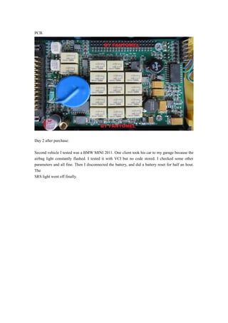 PCB.
Day 2 after purchase:
Second vehicle I tested was a BMW MINI 2011. One client took his car to my garage because the
airbag light constantly flashed. I tested it with VCI but no code stored. I checked some other
parameters and all fine. Then I disconnected the battery, and did a battery reset for half an hour.
The
SRS light went off finally.
 