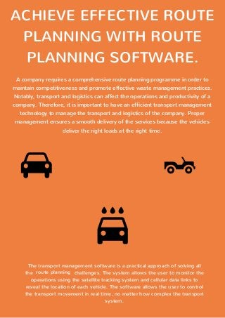 ACHIEVE EFFECTIVE ROUTE
PLANNING WITH ROUTE
PLANNING SOFTWARE.
A company requires a comprehensive route planning programme in order to
maintain competitiveness and promote effective waste management practices.
Notably, transport and logistics can affect the operations and productivity of a
company. Therefore, it is important to have an efficient transport management
technology to manage the transport and logistics of the company. Proper
management ensures a smooth delivery of the services because the vehicles
deliver the right loads at the right time.
The transport management software is a practical approach of solving all
the challenges. The system allows the user to monitor the
operations using the satellite tracking system and cellular data links to
reveal the location of each vehicle. The software allows the user to control
the transport movement in real time, no matter how complex the transport
system.
route planning
 
