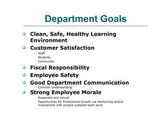 Department Goals Clean, Safe, Healthy Learning Environment Customer Satisfaction Staff Students Community Fiscal Responsibility Employee Safety Good Department Communication Common Understanding  Strong Employee Morale Respected and Valued  Opportunities for Professional Growth via mentorship and/or  involvement with project custodial team work 