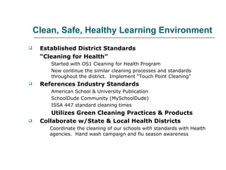   Clean, Safe, Healthy Learning Environment   Established District Standards “ Cleaning for Health” Started with OS1 Cleaning for Health Program Now continue the similar cleaning processes and standards  throughout the district.  Implement “Touch Point Cleaning” References Industry Standards American School & University Publication SchoolDude Community (MySchoolDude) ISSA 447 standard cleaning times Utilizes Green Cleaning Practices & Products Collaborate w/State & Local Health Districts Coordinate the cleaning of our schools with standards with Health agencies.  Hand wash campaign and flu season awareness 