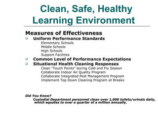   Clean, Safe, Healthy Learning Environment   Measures of Effectiveness Uniform Performance Standards Elementary Schools Middle Schools High Schools Support Facilities Common Level of Performance Expectations Situational Health Cleaning Responses Clean “Touch Points” during Cold and Flu Season Collaborate Indoor Air Quality Program Collaborate Integrated Pest Management Program Implement Top Down Cleaning Program at Breaks Did You Know? Custodial Department personnel clean over 1,000 toilets/urinals daily,  which equates to over a quarter of a million annually. 