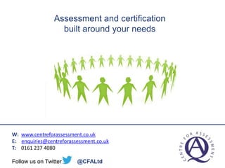 Assessment
And Certification
Built around your
organisation’s needs
W: www.centreforassessment.co.uk
E: enquiries@centreforassessment.co.uk
T: 0161 237 4080
Follow us on Twitter @CFALtd
Assessment and certification
built around your needs
 