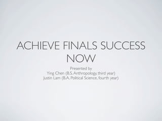 ACHIEVE FINALS SUCCESS
                   NOW
                                                             Presented by
                                               Ying Chen (B.S. Anthropology, third year)
                                             Justin Lam (B.A. Political Science, fourth year)

                                     Brought to you by the Sproul Hall Ofﬁce of Residential Life
                                                University of California, Los Angeles




All views expressed are those of Ying Chen and Justin Lam. These views, tips, and/or stories do not necessarily represent the views of the Ofﬁce of Residential Life and/or the University of
                                                                                  California, Los Angeles.
 