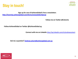 Stay in touch!
                      Sign up for one of AchieveGlobal’s free e-newsletters
http://learning.achieveglobal.com/forms/enewsletterSignup

                                                            Follow me on Twitter @Calverta


  Follow AchieveGlobal on Twitter @AchieveGlobal.sg


                                  Connect with me on LinkedIn http://sg.linkedin.com/in/andrewcalvert



               Ask me a question? Andrew.calvert@achieveglobal.com.sg




Speaker LOGO
  140 x 60                                                                                          11
 