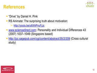 References
   • “Drive” by Daniel H. Pink
   • RS Animate: The surprising truth about motivation:
          > http://youtu.be/u6XAPnuFjJc
   • www.sciencedirect.com: Personality and Individual Differences 43
     (2007) 1037–1049 (Singapore based)
   • http://jcc.sagepub.com/cgi/content/abstract/35/2/209 (Cross cultural
     study)




Speaker LOGO
  140 x 60                                                                  12
 