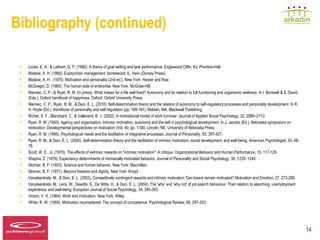 Bibliography (continued)

   •   Locke, E. A., & Latham, G. P. (1990). A theory of goal setting and task performance. Englewood Cliffs, NJ: Prentice-Hall.
   •   Maslow, A. H. (1965). Eupsychian management. Homewood, IL: Irwin (Dorsey Press).
   •   Maslow, A. H. (1970). Motivation and personality (2nd ed.). New York: Harper and Row.
   •   McGregor, D. (1960). The human side of enterprise. New York: McGraw-Hill.
   •   Niemiec, C. P., & Ryan, R. M. (in press). What makes for a life well lived? Autonomy and its relation to full functioning and organismic wellness. In I. Boniwell & S. David
       (Eds.), Oxford handbook of happiness. Oxford: Oxford University Press.
   •   Niemiec, C. P., Ryan, R. M., & Deci, E. L. (2010). Self-determination theory and the relation of autonomy to self-regulatory processes and personality development. In R.
       H. Hoyle (Ed.), Handbook of personality and self-regulation (pp. 169-191). Malden, MA: Blackwell Publishing.
   •   Richer, S. F., Blanchard, C., & Vallerand, R. J. (2002). A motivational model of work turnover. Journal of Applied Social Psychology, 32, 2089–2113.
   •   Ryan, R. M. (1993). Agency and organization: Intrinsic motivation, autonomy and the self in psychological development. In J. Jacobs (Ed.), Nebraska symposium on
       motivation: Developmental perspectives on motivation (Vol. 40, pp. 1-56). Lincoln, NE: University of Nebraska Press.
   •   Ryan, R. M. (1995). Psychological needs and the facilitation of integrative processes. Journal of Personality, 63, 397-427.
   •   Ryan, R. M., & Deci, E. L. (2000). Self-determination theory and the facilitation of intrinsic motivation, social development, and well-being. American Psychologist, 55, 68-
       78.
   •   Scott, W. E., Jr. (1975). The effects of extrinsic rewards on "intrinsic motivation": A critique. Organizational Behavior and Human Performance, 15, 117-129.
   •   Shapira, Z. (1976). Expectancy determinants of intrinsically motivated behavior. Journal of Personality and Social Psychology, 34, 1235- 1244.
   •   Skinner, B. F. (1953). Science and human behavior. New York: Macmillan.
   •   Skinner, B. F. (1971). Beyond freedom and dignity. New York: Knopf.
   •   Vansteenkiste, M., & Deci, E. L. (2003). Competitively contingent rewards and intrinsic motivation: Can losers remain motivated? Motivation and Emotion, 27, 273-299.
   •   Vansteenkiste, M., Lens, W., Dewitte, S., De Witte, H., & Deci, E. L. (2004). The 'why' and 'why not' of job search behaviour: Their relation to searching, unemployment
       experience, and well-being. European Journal of Social Psychology, 34, 345-363.
   •   Vroom, V. H. (1964). Work and motivation. New York: Wiley.
   •   White, R. W. (1959). Motivation reconsidered: The concept of competence. Psychological Review, 66, 297-333



Speaker LOGO
  140 x 60                                                                                                                                                                             14
 