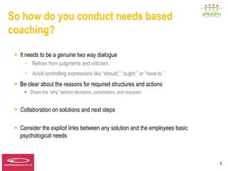 So how do you conduct needs based
coaching?

   • It needs to be a genuine two way dialogue
          • Refrain from judgments and criticism.
          • Avoid controlling expressions like “should,” “ought,” or “have to.”
   • Be clear about the reasons for required structures and actions
         •     Share the “why” behind decisions, parameters, and requests.


   • Collaboration on solutions and next steps

   • Consider the explicit links between any solution and the employees basic
       psychological needs


Speaker LOGO
  140 x 60                                                                        8
 