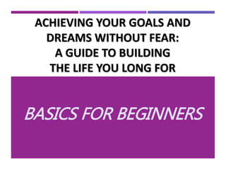 ACHIEVING YOUR GOALS AND
DREAMS WITHOUT FEAR:
A GUIDE TO BUILDING
THE LIFE YOU LONG FOR
BASICS FOR BEGINNERS
 