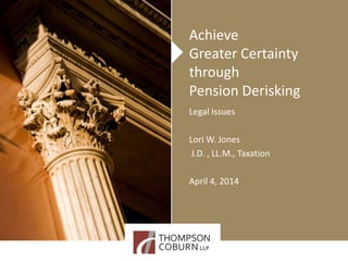 Achieve
Greater Certainty
through
Pension Derisking
Legal Issues
Lori W. Jones
J.D. , LL.M., Taxation
April 4, 2014
 