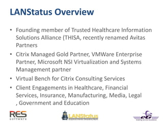 LANStatus Overview
• Founding member of Trusted Healthcare Information
Solutions Alliance (THISA, recently renamed Avitas
Partners
• Citrix Managed Gold Partner, VMWare Enterprise
Partner, Microsoft NSI Virtualization and Systems
Management partner
• Virtual Bench for Citrix Consulting Services
• Client Engagements in Healthcare, Financial
Services, Insurance, Manufacturing, Media, Legal
, Government and Education
 