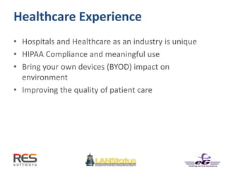Healthcare Experience
• Hospitals and Healthcare as an industry is unique
• HIPAA Compliance and meaningful use
• Bring your own devices (BYOD) impact on
environment
• Improving the quality of patient care
 