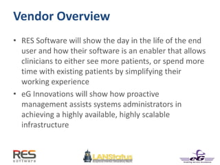 Vendor Overview
• RES Software will show the day in the life of the end
user and how their software is an enabler that allows
clinicians to either see more patients, or spend more
time with existing patients by simplifying their
working experience
• eG Innovations will show how proactive
management assists systems administrators in
achieving a highly available, highly scalable
infrastructure
 
