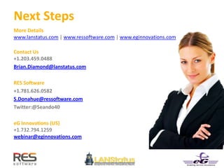Next Steps
More Details
www.lanstatus.com | www.ressoftware.com | www.eginnovations.com
Contact Us
+1.203.459.0488
Brian.Diamond@lanstatus.com
RES Software
+1.781.626.0582
S.Donahue@ressoftware.com
Twitter:@Seando40
eG Innovations (US)
+1.732.794.1259
webinar@eginnovations.com
 