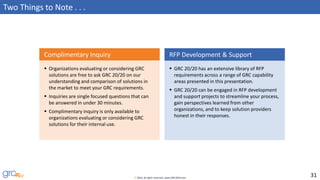 31© 2016, all rights reserved, www.GRC2020.com
Two Things to Note . . .
▪ Organizations evaluating or considering GRC
solutions are free to ask GRC 20/20 on our
understanding and comparison of solutions in
the market to meet your GRC requirements.
▪ Inquiries are single focused questions that can
be answered in under 30 minutes.
▪ Complimentary inquiry is only available to
organizations evaluating or considering GRC
solutions for their internal use.
Complimentary Inquiry
▪ GRC 20/20 has an extensive library of RFP
requirements across a range of GRC capability
areas presented in this presentation.
▪ GRC 20/20 can be engaged in RFP development
and support projects to streamline your process,
gain perspectives learned from other
organizations, and to keep solution providers
honest in their responses.
RFP Development & Support
 