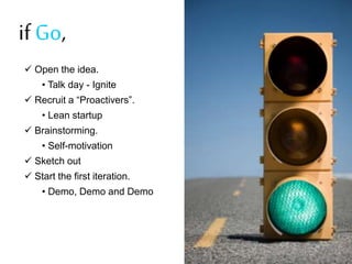 if Go,
? Open the idea.
? Talk day - Ignite
? Recruit a Proactivers.

? Lean startup
? Brainstorming.
? Self-motivation
? Sketch out

? Start the first iteration.
? Demo, Demo and Demo

 