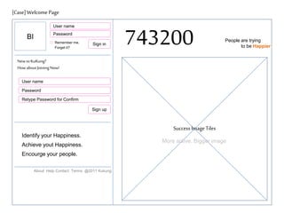 [Case] Welcome Page
User name
Password

BI

Remember me.
Forget it?

Sign in

743200

People are trying
to be Happier

New to KuKung?
How about Joining Now!
User name
Password
Retype Password for Confirm
Sign up

Success Image Tiles
Identify your Happiness.
Achieve yout Happiness.
Encourge your people.
About Help Contact Terms @2011 Kukung

More active, Bigger image

 