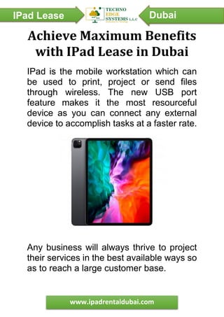IPad Lease
Dubai
Dubai
www.ipadrentaldubai.com
Achieve Maximum Benefits
with IPad Lease in Dubai
IPad is the mobile workstation which can
be used to print, project or send files
through wireless. The new USB port
feature makes it the most resourceful
device as you can connect any external
device to accomplish tasks at a faster rate.
Any business will always thrive to project
their services in the best available ways so
as to reach a large customer base.
 