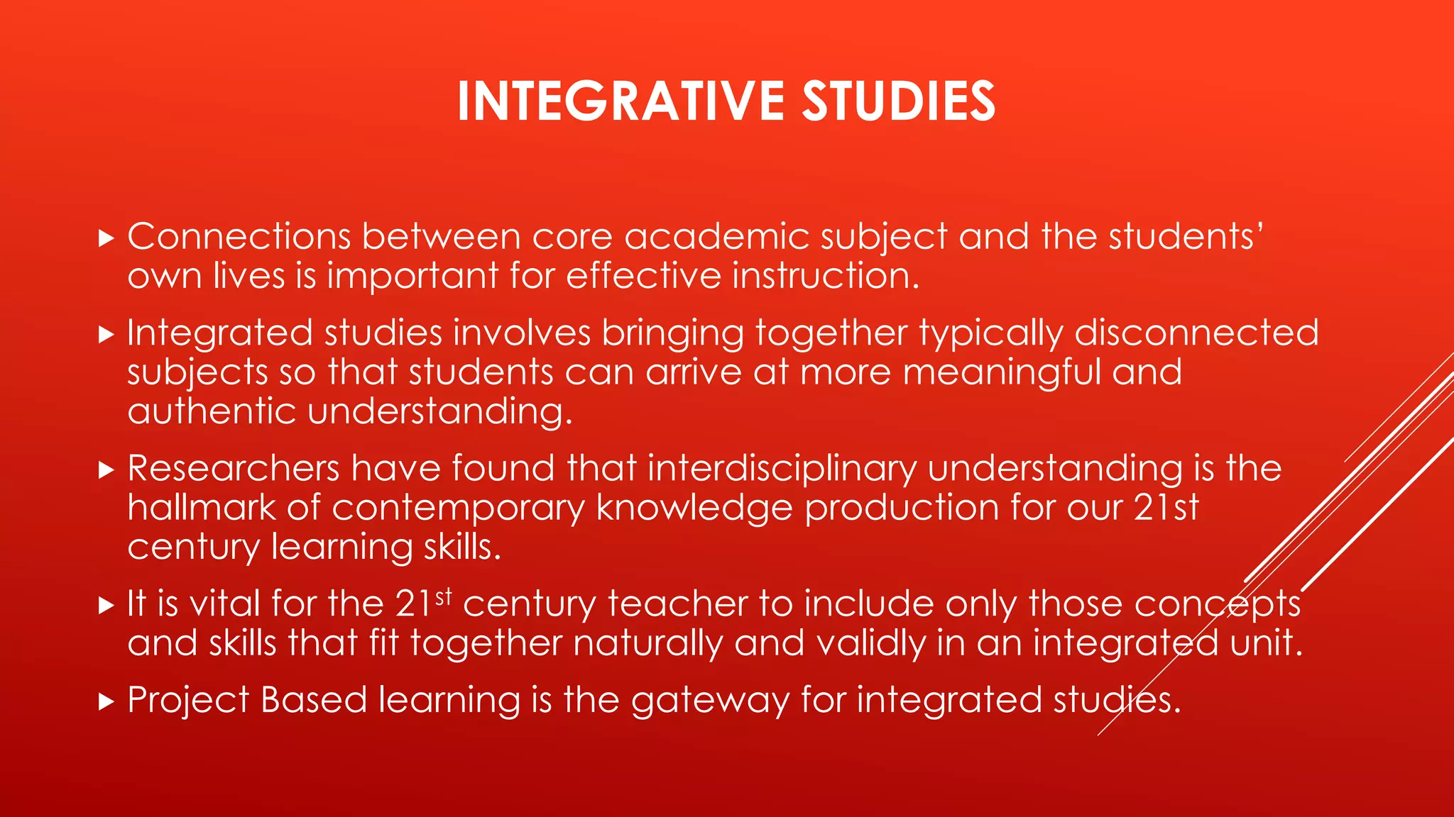 INTEGRATIVE STUDIES 
 Connections between core academic subject and the students’ 
own lives is important for effective instruction. 
 Integrated studies involves bringing together typically disconnected 
subjects so that students can arrive at more meaningful and 
authentic understanding. 
 Researchers have found that interdisciplinary understanding is the 
hallmark of contemporary knowledge production for our 21st 
century learning skills. 
 It is vital for the 21st century teacher to include only those concepts 
and skills that fit together naturally and validly in an integrated unit. 
 Project Based learning is the gateway for integrated studies. 
 