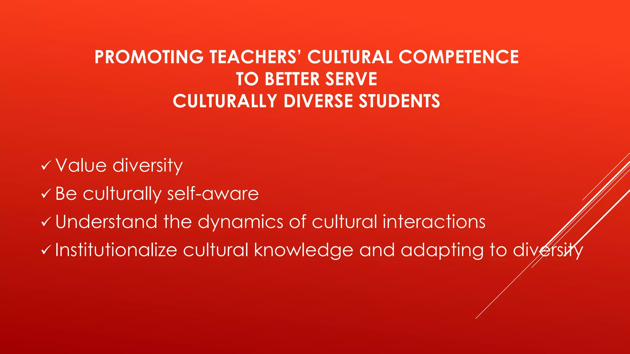 PROMOTING TEACHERS’ CULTURAL COMPETENCE 
TO BETTER SERVE 
CULTURALLY DIVERSE STUDENTS 
 Value diversity 
 Be culturally self-aware 
 Understand the dynamics of cultural interactions 
 Institutionalize cultural knowledge and adapting to diversity 
 