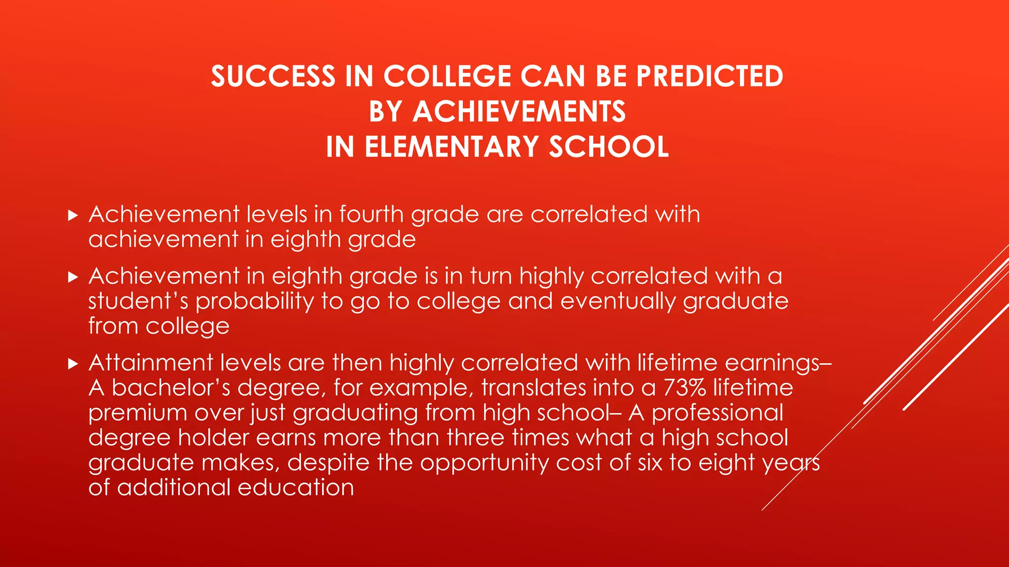 SUCCESS IN COLLEGE CAN BE PREDICTED 
BY ACHIEVEMENTS 
IN ELEMENTARY SCHOOL 
 Achievement levels in fourth grade are correlated with 
achievement in eighth grade 
 Achievement in eighth grade is in turn highly correlated with a 
student’s probability to go to college and eventually graduate 
from college 
 Attainment levels are then highly correlated with lifetime earnings– 
A bachelor’s degree, for example, translates into a 73% lifetime 
premium over just graduating from high school– A professional 
degree holder earns more than three times what a high school 
graduate makes, despite the opportunity cost of six to eight years 
of additional education 
 