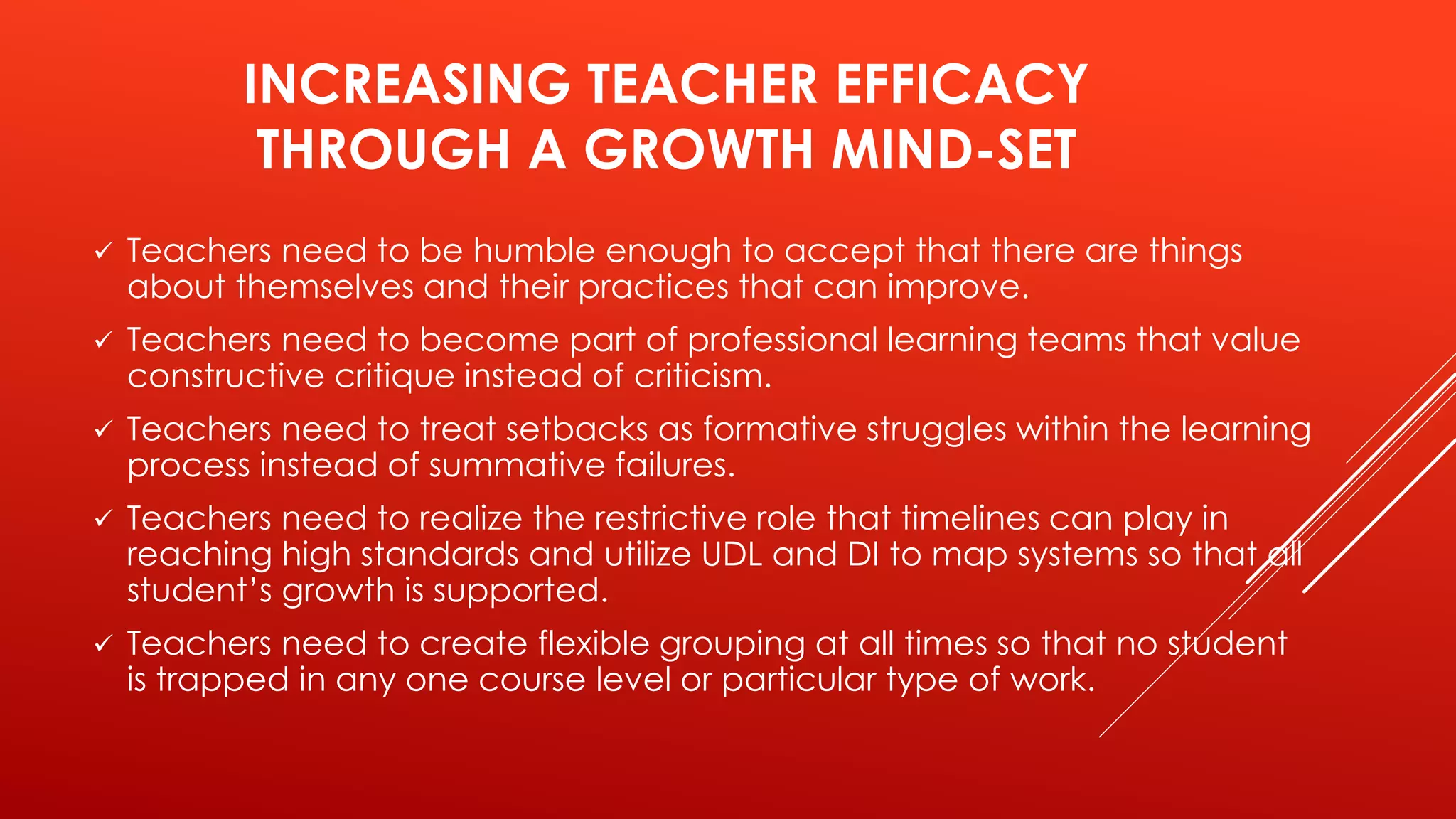 INCREASING TEACHER EFFICACY 
THROUGH A GROWTH MIND-SET 
 Teachers need to be humble enough to accept that there are things 
about themselves and their practices that can improve. 
 Teachers need to become part of professional learning teams that value 
constructive critique instead of criticism. 
 Teachers need to treat setbacks as formative struggles within the learning 
process instead of summative failures. 
 Teachers need to realize the restrictive role that timelines can play in 
reaching high standards and utilize UDL and DI to map systems so that all 
student’s growth is supported. 
 Teachers need to create flexible grouping at all times so that no student 
is trapped in any one course level or particular type of work. 
 