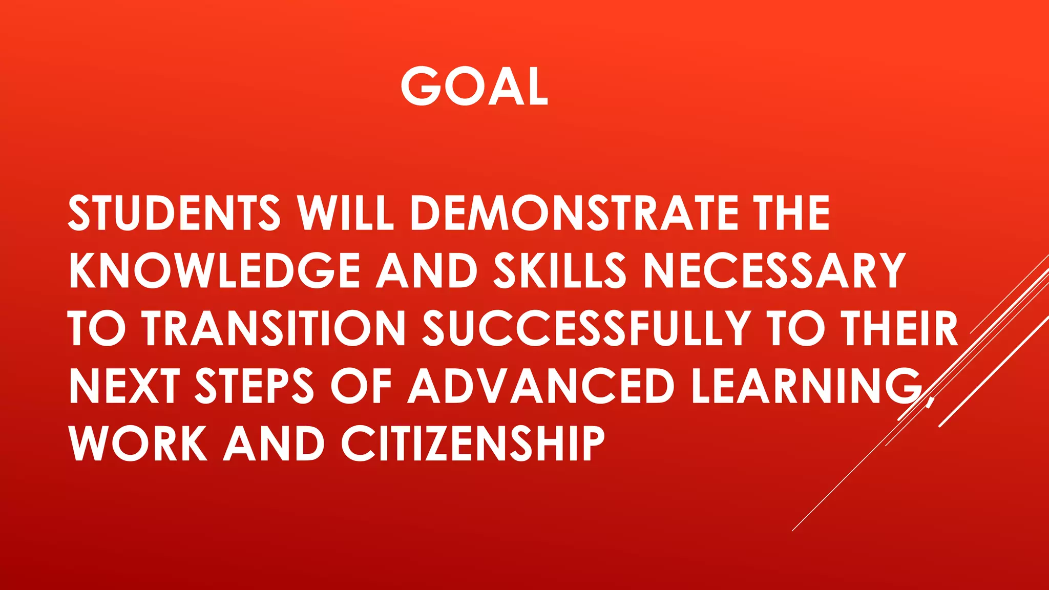 GOAL 
STUDENTS WILL DEMONSTRATE THE 
KNOWLEDGE AND SKILLS NECESSARY 
TO TRANSITION SUCCESSFULLY TO THEIR 
NEXT STEPS OF ADVANCED LEARNING, 
WORK AND CITIZENSHIP 
 
