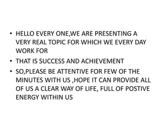 • HELLO EVERY ONE,WE ARE PRESENTING A
VERY REAL TOPIC FOR WHICH WE EVERY DAY
WORK FOR
• THAT IS SUCCESS AND ACHIEVEMENT
• SO,PLEASE BE ATTENTIVE FOR FEW OF THE
MINUTES WITH US ,HOPE IT CAN PROVIDE ALL
OF US A CLEAR WAY OF LIFE, FULL OF POSTIVE
ENERGY WITHIN US
 
